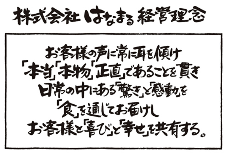 株式会社はなまる経営理念 お客様の声に常に耳を傾け「本当」「本物」「正直」であることを貫き日常の中にある「驚き」と「感動」を「食」を通じてお届けしお客様と「喜び」と「幸せ」を共有する