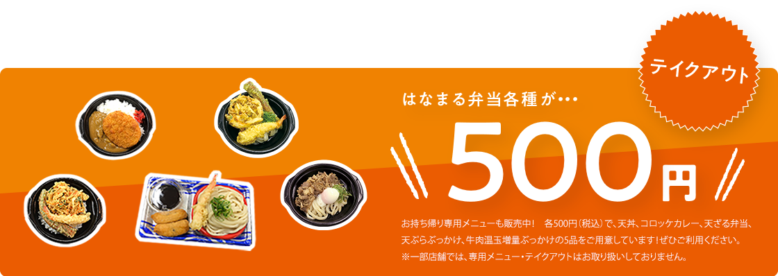 テイクアウト はなまる弁当各種が・・・500円!お持ち帰り専用メニューも販売中! 各500円(税込)で、天丼、唐揚げ弁当、コロッケカレー、天ざる弁当の4品をご用意しています!ぜひご利用ください。※一部店舗では、専用メニュー・テイクアウトはお取り扱いしておりません。