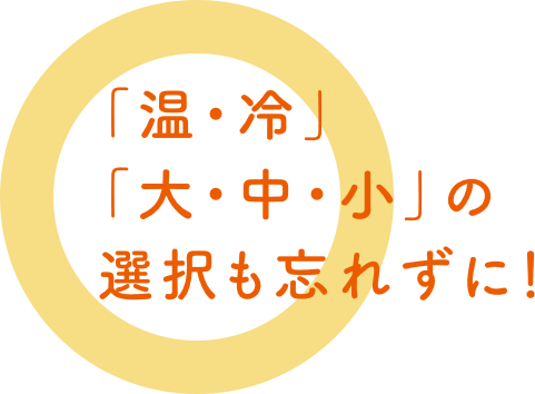 「温・冷」「大・中・小」の選択も忘れずに！