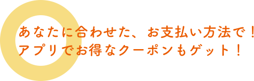 あなたに合わせた、お支払い方法で！　アプリでお得なクーポンもゲット！