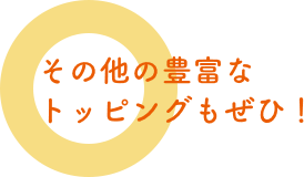 その他の豊富なトッピングもぜひ！