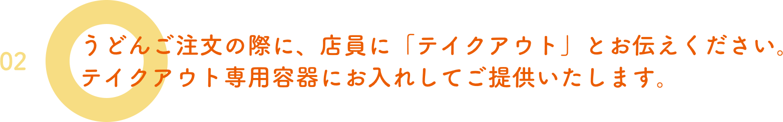 02.うどんご注文の際に、店員に「テイクアウト」とお伝えください。テイクアウト専用容器にお入れしてご提供いたします。