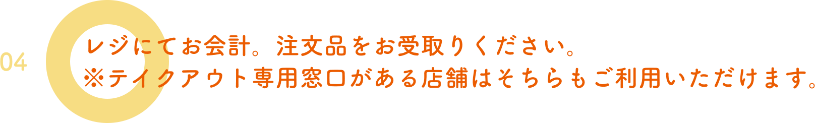 04.レジにてお会計。注文品をお受取りください。※テイクアウト専用窓口がある店舗はそちらもご利用いただけます。