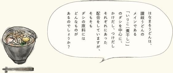 はなまるうどんは、讃岐うどんのメインである「いりこ(煮干し)」のダシを中心に、かけだし、つけだしそれぞれにあった配合をしていますが、そもそもダシの原料にはどんなものがあるのでしょうか?