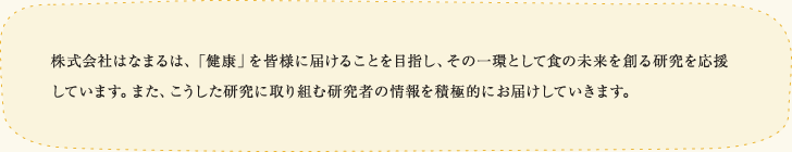 株式会社はなまるは、「健康」を皆様に届けることを目指し、その一環として食の未来を創る研究を応援しています。また、こうした研究に取り組む研究者の情報を積極的にお届けしていきます。