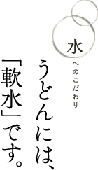 水へのこだわり　うどんには、「軟水」です。