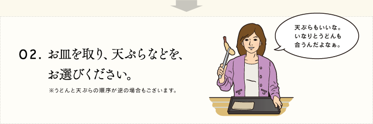 02.お皿を取り、天ぷらなどを、お選びください。※うどんと天ぷらの順序が逆の場合もございます。